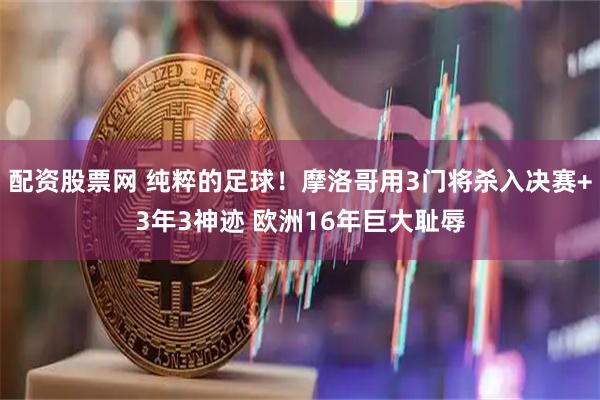 配资股票网 纯粹的足球！摩洛哥用3门将杀入决赛+3年3神迹 欧洲16年巨大耻辱