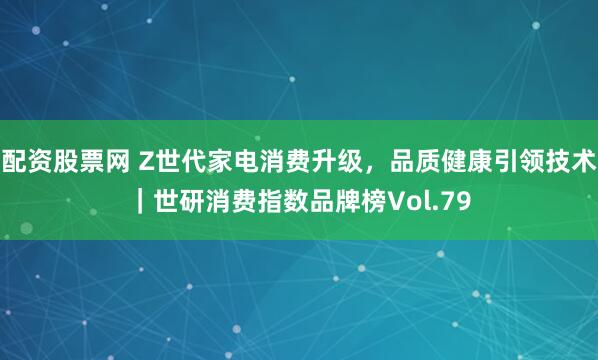 配资股票网 Z世代家电消费升级，品质健康引领技术｜世研消费指数品牌榜Vol.79