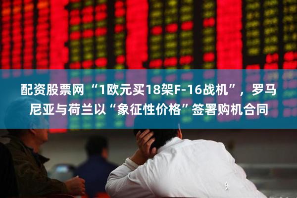 配资股票网 “1欧元买18架F-16战机”，罗马尼亚与荷兰以“象征性价格”签署购机合同