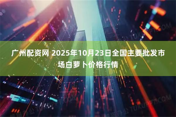广州配资网 2025年10月23日全国主要批发市场白萝卜价格行情