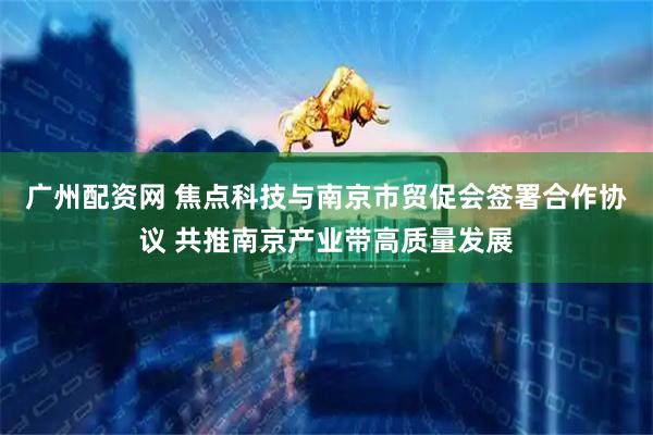 广州配资网 焦点科技与南京市贸促会签署合作协议 共推南京产业带高质量发展