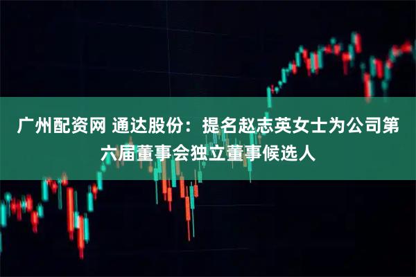 广州配资网 通达股份：提名赵志英女士为公司第六届董事会独立董事候选人