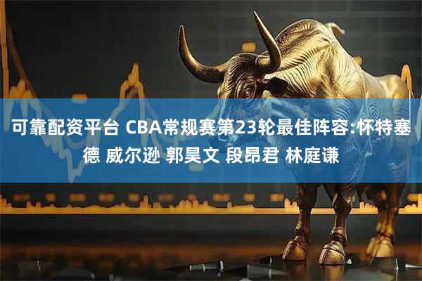可靠配资平台 CBA常规赛第23轮最佳阵容:怀特塞德 威尔逊 郭昊文 段昂君 林庭谦